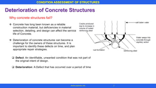 CONDITION ASSESSMENT OF STRUCTURES
7www.superarc.net
Deterioration of Concrete Structures
Why concrete structures fail?
❖ Concrete has long been known as a reliable
construction material, but deficiencies in material
selection, detailing, and design can affect the service
life of Concrete.
❖ Deterioration of concrete structures can become a
challenge for the owners of these structures. It is
important to identify these defects on time, and plan
appropriate repair strategies.
❑ Defect: An identifiable, unwanted condition that was not part of
the original intent of design.
❑ Deterioration: A Defect that has occurred over a period of time
 