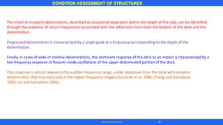 The initial or incipient delamination, described as occasional separation within the depth of the slab, can be identified
through the presence of return frequencies associated with the reflections from both the bottom of the deck and the
delamination.
Progressed delamination is characterized by a single peak at a frequency corresponding to the depth of the
delamination.
Finally, in cases of wide or shallow delaminations, the dominant response of the deck to an impact is characterized by a
low frequency response of flexural-mode oscillations of the upper delaminated portion of the deck.
This response is almost always in the audible frequency range, unlike responses from the deck with incipient
delamination that may exist only in the higher frequency ranges (Gucunski et al. 2006; Cheng and Sansalone
1995; Lin and Sansalone 1996).
CONDITION ASSESSMENT OF STRUCTURES
81www.superarc.net
 