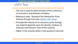 CONDITION ASSESSMENT OF STRUCTURES
84www.superarc.net
 This test is used for determination of the uniformity
of concrete in and between members.
 Reference code: “Standard Test Method for Pulse
Velocity through Concrete” (ASTM C 597, 2016).
 Principle:the velocity of an ultrasonic pulse through
any material depends upon the density, modulus of
elasticity and Poisson’s ratio of the material.
 Higher is the velocity, better is the quality of concrete
USPV Test
 