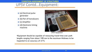 CONDITION ASSESSMENT OF STRUCTURES
86www.superarc.net
 (a) Electrical pulse
generator
 (b) Pair of transducers
 (c) Amplifier
 (d) Electronic timing
machine
UPSV Equipment
•Equipment should be capable of measuring transit time over path
lengths ranging from about 100 mm to the maximum thickness to be
inspected to an accuracy of ±1%
UPSV Contd…Equipment:
 