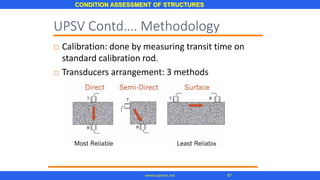 CONDITION ASSESSMENT OF STRUCTURES
87www.superarc.net
UPSV Contd…. Methodology
 Calibration: done by measuring transit time on
standard calibration rod.
 Transducers arrangement: 3 methods
 
