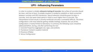 CONDITION ASSESSMENT OF STRUCTURES
www.superarc.net 91
In order to conduct a reliable ultrasonic testing of concrete, the surface of concrete should
be clean, and free of dust. A suitable couplant is needed to establish an ideal connection
between concrete and UPV transducers. Special attention should be given to rebar in
concrete, since the wave travel speed in metal is much higher than in concrete. The
interpretation of test results in heavily reinforced concrete is somewhat difficult. The direct
configuration is the most ideal for getting reliable readings; however, the use of this
configuration is mainly limited to laboratory. In summary, the following issues should be
addressed before, during, and after performing the test:
1- Concrete Properties (aggregate size, type, and content)
2- Transducer Contact/ couplant material
3- Presence of Rebar
4- Sensor Configuration
UPV - Influencing Parameters
 