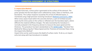 CONDITION ASSESSMENT OF STRUCTURES
97www.superarc.net
II. Impact-Echo Method
In Impact-Echo test, a stress pulse is generated at the surface of the element. The
pulse spreads into the test object and is reflected by cracks, flaws or interfaces, and
boundaries. The surface response caused by the arrival of reflected waves, is
monitored using a high precision receiving transducer (Malhotra and Carino, 2004).
When stress waves travel within the concrete element, a part of emitted acoustic
waves by the stress pulse on the surface is reflected over the boundary layers, where
different the material stiffness changes. The data received by the transducer is
normally analyzed in the frequency domain to measure the wave speed and the
thickness. This procedure has been standardized as the ASTM C1383, “Standard Test
Method for Measuring the P-Wave Speed and the Thickness of Concrete Plates Using
the Impact-Echo Method”.
Impact-Echo can be used to assess the depth of surface cracks. To do so, an impact-
echo test setup with two transducers is needed.
 