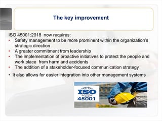 The key improvement
ISO 45001:2018 now requires:
• Safety management to be more prominent within the organization’s
strategic direction
• A greater commitment from leadership
• The implementation of proactive initiatives to protect the people and
work place from harm and accidents
• The addition of a stakeholder-focused communication strategy
• It also allows for easier integration into other management systems
 