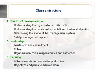 Clause structure
4. Context of the organization
• Understanding the organization and its context
• Understanding the needs and expectations of interested parties
• Determining the scope of the management system
• Safety management system
5. Leadership
• Leadership and commitment
• Policy
• Organizational roles, responsibilities and authorities
6. Planning
• Actions to address risks and opportunities
• Objectives and plans to achieve them.
 