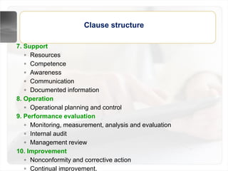 Clause structure
7. Support
▫ Resources
▫ Competence
▫ Awareness
▫ Communication
▫ Documented information
8. Operation
▫ Operational planning and control
9. Performance evaluation
▫ Monitoring, measurement, analysis and evaluation
▫ Internal audit
▫ Management review
10. Improvement
▫ Nonconformity and corrective action
▫ Continual improvement.
 