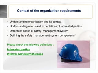 Context of the organization requirements
• Understanding organization and its context
• Understanding needs and expectations of interested parties
• Determine scope of safety management system
• Defining the safety management system components
Please check the following definitions :-
Interested parties
Internal and external issues
 