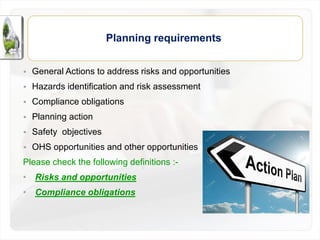 • General Actions to address risks and opportunities
• Hazards identification and risk assessment
• Compliance obligations
• Planning action
• Safety objectives
• OHS opportunities and other opportunities
Please check the following definitions :-
• Risks and opportunities
• Compliance obligations
Planning requirements
 