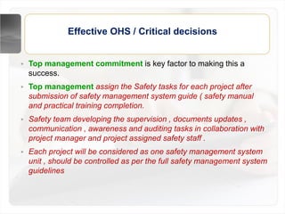 Effective OHS / Critical decisions
• Top management commitment is key factor to making this a
success.
• Top management assign the Safety tasks for each project after
submission of safety management system guide ( safety manual
and practical training completion.
• Safety team developing the supervision , documents updates ,
communication , awareness and auditing tasks in collaboration with
project manager and project assigned safety staff .
• Each project will be considered as one safety management system
unit , should be controlled as per the full safety management system
guidelines
 