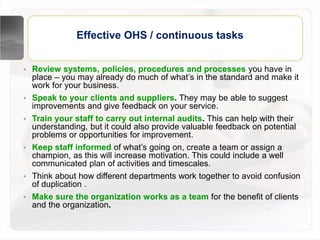 Effective OHS / continuous tasks
• Review systems, policies, procedures and processes you have in
place – you may already do much of what’s in the standard and make it
work for your business.
• Speak to your clients and suppliers. They may be able to suggest
improvements and give feedback on your service.
• Train your staff to carry out internal audits. This can help with their
understanding, but it could also provide valuable feedback on potential
problems or opportunities for improvement.
• Keep staff informed of what’s going on, create a team or assign a
champion, as this will increase motivation. This could include a well
communicated plan of activities and timescales.
• Think about how different departments work together to avoid confusion
of duplication .
• Make sure the organization works as a team for the benefit of clients
and the organization.
 
