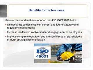Benefits to the business
Users of the standard have reported that ISO 45001:2018 helps:
• Demonstrate compliance with current and future statutory and
regulatory requirements
• Increase leadership involvement and engagement of employees
• Improve company reputation and the confidence of stakeholders
through strategic communication
 