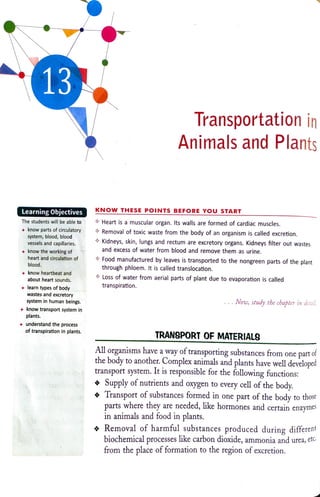 13
Transportation in
Animals and Plants
LearningObjectives KNOWTHESE POINTS BEFORE YOU START
Heart isa muscular organ. Its walls are formed ofcardiac muscles.
Removal of toxic waste from the body of an organism is called excretion.
The students will be able to
know parts of circulatory
system, blood, blood
vessels and capillaries. Kidneys, skin, lungsand rectum are excretory organs. Kidneys filter out wastes
and excess of water from blood and remove them as urine.
know the working of
heart and circulation of Food manufactured by leaves is transported to the nongreen parts ofthe plant
through phloem. It is called translocation.
Loss of water from aerial parts of plant due to evaporation is called
transpiration.
blood.
know heartbeat and
about heart sounds
learn types of body
wastes and excretory
system in human beings. Now, study the chapter in detail.
know transport system in
plants.
+understand the process
of transpiration in plants.
TRANSPORT OF MATERIALS
All organisms have a way of transporting substances from one part of
the body to another. Complex animals and plants have well developed
transport system. It is responsible for the following functions:
Supply of nutrients and oxygen to every cell of the body.
Transport of substances formed in one part of the body to those
parts where they are needed, ike hormones and certain enzymes
in animals and food in plants.
Removal of harmful substances produced during different
biochemical processes like carbon dioxide, ammonia and urea,ete
from the place of formation to the region of excretion.
 
