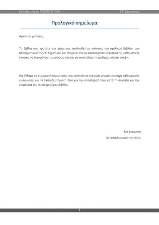 Εκπαιδευτήρια ΓΕΩΡΓΙΟΥ ΖΩΗ ΣΤ΄ Δημοτικού
1
Προλογικό σημείωμα
Αγαπητοί μαθητές,
Το βιβλίο που κρατάτε στα χέρια σας ακολουθεί τις ενότητες του σχολικού βιβλίου των
Μαθηματικών της Στ’ Δημοτικού και στοχεύει στο να κατανοήσετε καλύτερα τις μαθηματικές
έννοιες, να διευρύνετε τις γνώσεις σας και να αναπτύξετε τη μαθηματική σας σκέψη.
Θα θέλαμε να ευχαριστήσουμε εσάς, που αποτελείτε για εμάς σημαντική πηγή καθημερινής
έμπνευσης, και τα Εκπαιδευτήρια Γ. Ζώη για την υποστήριξή τους κατά τη σύνταξη και την
επιμέλεια του συγκεκριμένου βιβλίου.
Με εκτίμηση
Οι Εκπαιδευτικοί της τάξης
 