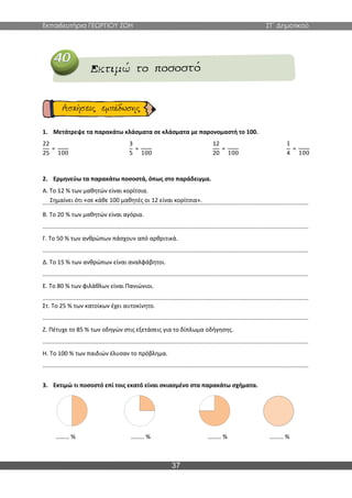 Εκπαιδευτήρια ΓΕΩΡΓΙΟΥ ΖΩΗ ΣΤ΄ Δημοτικού
37
1. Μετάτρεψε τα παρακάτω κλάσματα σε κλάσματα με παρονομαστή το 100.
22
25
=
100
3
5
=
100
12
20
=
100
1
4
=
100
2. Ερμηνεύω τα παρακάτω ποσοστά, όπως στο παράδειγμα.
Α. Το 12 % των μαθητών είναι κορίτσια.
..................................................................................................................................................................
Β. Το 20 % των μαθητών είναι αγόρια.
..................................................................................................................................................................
Γ. Το 50 % των ανθρώπων πάσχουν από αρθριτικά.
..................................................................................................................................................................
Δ. Το 15 % των ανθρώπων είναι αναλφάβητοι.
..................................................................................................................................................................
Ε. Το 80 % των φιλάθλων είναι Πανιώνιοι.
..................................................................................................................................................................
Στ. Το 25 % των κατοίκων έχει αυτοκίνητο.
..................................................................................................................................................................
Ζ. Πέτυχε το 85 % των οδηγών στις εξετάσεις για το δίπλωμα οδήγησης.
..................................................................................................................................................................
Η. Το 100 % των παιδιών έλυσαν το πρόβλημα.
..................................................................................................................................................................
3. Εκτιμώ τι ποσοστό επί τοις εκατό είναι σκιασμένο στα παρακάτω σχήματα.
……… % ……… % ……… % ……… %
Σημαίνει ότι «σε κάθε 100 μαθητές οι 12 είναι κορίτσια».
 