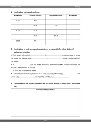 Μαθηματικά Γ΄ τεύχος
48
3. Συμπληρώνω τον παρακάτω πίνακα.
Αρχική τιμή Ποσοστό αύξησης Τιμή από ποσοστό Τελική τιμή
1.200 8 %
50 % 339
1.730 64 %
20 % 146,8
172,5 4 %
4. Συμπληρώνω τα κενά των παρακάτω προτάσεων με τις κατάλληλες λέξεις, φράσεις ή
μαθηματικά σύμβολα.
Α. Όταν η τιμή ενός ποσού ………………………………. ή ………………………………., το ποσοστό είναι το μέρος
του ποσού που δηλώνει πόση ………………………………. ή ………………………………. υπάρχει στην αρχική τιμή
του ποσού.
Β. Η ………………………………. τιμή του ποσού προκύπτει, όταν στην αρχική τιμή προσθέσουμε την
αύξηση ή αφαιρέσουμε τη μείωση.
Γ. Τα ποσά στα ποσοστά είναι πάντα ……………………………….
Δ. Τα προβλήματα ποσοστών μπορούμε να τα λύσουμε με τις μεθόδους της ………………………………. στη
μονάδα, της ………………………………., και της απλής μεθόδου των ……………………………….
5. Ένας υπάλληλος έχει μηνιαίο μισθό 800 € και του γίνεται αύξηση 5%. Ποιος είναι ο νέος μισθός
του;
Πίνακας ανάλογων ποσών
 