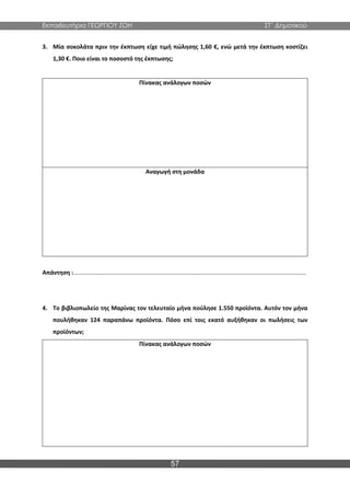 Εκπαιδευτήρια ΓΕΩΡΓΙΟΥ ΖΩΗ ΣΤ΄ Δημοτικού
57
3. Μία σοκολάτα πριν την έκπτωση είχε τιμή πώλησης 1,60 €, ενώ μετά την έκπτωση κοστίζει
1,30 €. Ποιο είναι το ποσοστό της έκπτωσης;
Πίνακας ανάλογων ποσών
Αναγωγή στη μονάδα
Απάντηση :...............................................................................................................................................
4. Το βιβλιοπωλείο της Μαρίνας τον τελευταίο μήνα πούλησε 1.550 προϊόντα. Αυτόν τον μήνα
πουλήθηκαν 124 παραπάνω προϊόντα. Πόσο επί τοις εκατό αυξήθηκαν οι πωλήσεις των
προϊόντων;
Πίνακας ανάλογων ποσών
 