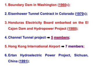 1. Boundary Dam in Washington (1960s);
2. Eisenhower Tunnel Contract in Colorado (1970s);
2. Eisenhower Tunnel Contract in Colorado (1970s);
3 Honduras Electricity Board embarked on the El
3. Honduras Electricity Board embarked on the El
Cajon Dam and Hydropower Project (1980);
Cajon Dam and Hydropower Project (1980);
4 Ch l T l j t 
4. Channel Tunnel project  ;
5. Hong Kong International Airport  ;
6. Ertan Hydroelectric Power Project, Sichuan,
China (1991);
 