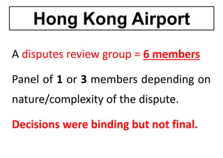 Hong Kong Airport
Hong Kong Airport
A disputes review group 6 members
A disputes review group = 6 members
Panel of 1 or 3 members depending on
nature/complexity of the dispute.
Decisions were binding but not final
Decisions were binding but not final.
 