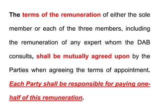 Th f h i f i h h l
The terms of the remuneration of either the sole
member or each of the three members, including
the remuneration of any expert whom the DAB
consults, shall be mutually agreed upon by the
Parties when agreeing the terms of appointment.
Each Party shall be responsible for paying one-
y p p y g
half of this remuneration.
half of this remuneration.
 