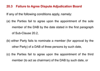 20.3 Failure to Agree Dispute Adjudication Board
g p j
If any of the following conditions apply, namely:
y g pp y y
(a) the Parties fail to agree upon the appointment of the sole
member of the DAB by the date stated in the first paragraph
of Sub-Clause 20.2,
(b) either Party fails to nominate a member (for approval by the
other Party) of a DAB of three persons by such date
other Party) of a DAB of three persons by such date,
(c) the Parties fail to agree upon the appointment of the third
(c) the Parties fail to agree upon the appointment of the third
member (to act as chairman) of the DAB by such date, or
 