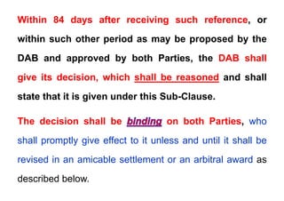 Within 84 days after receiving such reference, or
Within 84 days after receiving such reference, or
within such other period as may be proposed by the
DAB and approved by both Parties, the DAB shall
give its decision, which shall be reasoned and shall
state that it is given under this Sub-Clause.
The decision shall be on both Parties, who
shall promptly give effect to it unless and until it shall be
i d i i bl ttl t bit l d
revised in an amicable settlement or an arbitral award as
described below
described below.
 