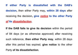 If either Party is dissatisfied with the DAB’s
If either Party is dissatisfied with the DAB s
decision, then either Party may, within 28 days after
receiving the decision, give notice to the other Party
of its dissatisfaction.
If the DAB fails to give its decision within the period
of 84 days (or as otherwise approved) after receiving
such reference, then either Party may, within 28 days
after this period has expired, give notice to the other
Party of its dissatisfaction.
 