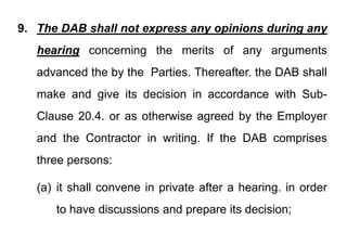 9 The DAB shall not express any opinions during any
9. The DAB shall not express any opinions during any
hearing concerning the merits of any arguments
g g y g
advanced the by the Parties. Thereafter. the DAB shall
make and give its decision in accordance with Sub-
Clause 20.4. or as otherwise agreed by the Employer
and the Contractor in writing If the DAB comprises
and the Contractor in writing. If the DAB comprises
three persons:
three persons:
(a) it shall convene in private after a hearing. in order
(a) it shall convene in private after a hearing. in order
to have discussions and prepare its decision;
 