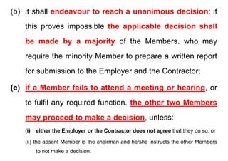 (b) it shall endeavour to reach a unanimous decision: if
this proves impossible the applicable decision shall
be made by a majority of the Members. who may
i th i it M b t itt t
require the minority Member to prepare a written report
for submission to the Employer and the Contractor;
for submission to the Employer and the Contractor;
(c) if a Member fails to attend a meeting or hearing or
(c) if a Member fails to attend a meeting or hearing, or
to fulfil any required function. the other two Members
may proceed to make a decision, unless:
(i) either the Employer or the Contractor does not agree that they do so. or
(ii) the absent Member is the chairman and he/she instructs the other Members
(ii) the absent Member is the chairman and he/she instructs the other Members
to not make a decision.
 