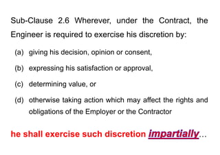 Sub-Clause 2.6 Wherever, under the Contract, the
Engineer is required to exercise his discretion by:
Engineer is required to exercise his discretion by:
(a) giving his decision opinion or consent
(a) giving his decision, opinion or consent,
(b) expressing his satisfaction or approval
(b) expressing his satisfaction or approval,
(c) determining value, or
(c) determining value, or
(d) otherwise taking action which may affect the rights and
( ) g y g
obligations of the Employer or the Contractor
he shall exercise such discretion …
 