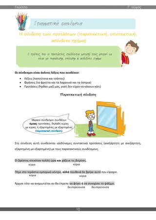 Γλώσσα Γ΄ τεύχος
10
Η σύνδεση των προτάσεων (παρατακτική, υποτακτική,
ασύνδετο σχήμα)
Οι σύνδεσμοι είναι άκλιτες λέξεις που συνδέουν:
• Λέξεις (παπούτσια και τσάντες)
• Φράσεις (τα φρούτα και τα λαχανικά και τα όσπρια)
• Προτάσεις (Ήρθαν μαζί μας, γιατί δεν είχαν να κάνουν κάτι)
Παρατακτική σύνδεση
Στη σύνδεση αυτή συνδέονται ισοδύναμες συντακτικά προτάσεις (ανεξάρτητη με ανεξάρτητη,
εξαρτημένη με εξαρτημένη) με τους παρατακτικούς συνδέσμους.
Ο Ορέστης στεκόταν πολλή ώρα και χάζευε τις βιτρίνες.
Πήγε στο τεράστιο εμπορικό κέντρο, αλλά πουθενά δε βρήκε αυτό που έψαχνε.
Άρχισε τότε να αναρωτιέται αν θα έπρεπε να φύγει ή να συνεχίσει το ψάξιμο.
κύρια κύρια
κύρια κύρια
δευτερεύουσα δευτερεύουσα
 