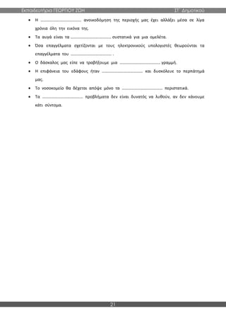 Εκπαιδευτήρια ΓΕΩΡΓΙΟΥ ΖΩΗ ΣΤ΄ Δημοτικού
21
• Η ………………………………… ανοικοδόμηση της περιοχής μας έχει αλλάξει μέσα σε λίγα
χρόνια όλη την εικόνα της.
• Τα αυγά είναι τα ………………………………… συστατικά για μια ομελέτα.
• Όσα επαγγέλματα σχετίζονται με τους ηλεκτρονικούς υπολογιστές θεωρούνται τα
επαγγέλματα του ………………………………… .
• Ο δάσκαλος μας είπε να τραβήξουμε μια ………………………………… γραμμή.
• Η επιφάνεια του εδάφους ήταν ………………………………… και δυσκόλευε το περπάτημά
μας.
• Το νοσοκομείο θα δέχεται απόψε μόνο τα ………………………………… περιστατικά.
• Τα ………………………………… προβλήματα δεν είναι δυνατός να λυθούν, αν δεν κάνουμε
κάτι σύντομα.
 