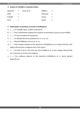 Εκπαιδευτήρια ΓΕΩΡΓΙΟΥ ΖΩΗ ΣΤ΄ Δημοτικού
33
3. Χωρίζω σε συλλαβές τις παρακάτω λέξεις :
παραμύθι → πα-ρα-μύ-θι Σάββατο →
ταξίδι → απόγευμα →
συλλαβή → ανοίγω →
πιάτα → αμπέλι →
4. Χαρακτηρίζω τις προτάσεις ως Σωστές ή Λανθασμένες.
α. (………) Οι συλλαβές έχουν ως βάση τα φωνήεντα.
β. (………) Ένα ή περισσότερα σύμφωνα δεν μπορούν να αποτελέσουν μόνα τους μια συλλαβή.
γ. (………) Τα όμοια σύμφωνα δεν χωρίζονται.
δ. (………) Τα δίψηφα φωνήεντα χωρίζονται (αι, ει, οι, ου, υι).
ε. (………) Μερικοί δίφθογγοι είναι αϊ, αη, οϊ, οη.
στ. (………) Τρία σύμφωνα ανάμεσα σε δυο φωνήεντα συλλαβίζονται με το επόμενο φωνήεν, όταν
αρχίζει ελληνική λέξη τουλάχιστον από τα δύο πρώτα.
ζ. (………) Στη λέξη ά-κρη το «κρ» είναι στην ίδια συλλαβή με το -η γιατί υπάρχει ελληνική λέξη
που να ξεκινάει με τα δυο αυτά σύμφωνα.
η. (………) Ένα σύμφωνο ανάμεσα σε δυο φωνήεντα συλλαβίζεται με το πρώτο φωνήεν
(παρ-ά-θυ-ρο)
 