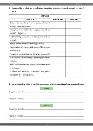 Γλώσσα Γ΄ τεύχος
46
4. Χαρακτηρίζω το είδος της σύνταξης των παρακάτω προτάσεων, σημειώνοντας Χ στη σωστή
στήλη.
ΣΥΝΤΑΞΗ
ΠΡΟΤΑΣΗ ΕΝΕΡΓΗΤΙΚΗ ΠΑΘΗΤΙΚΗ
Οι δράστες εντοπίστηκαν στην ανατολική ορεινή
Αρκαδία από την αστυνομία.
Το Διμήνι, ένας νεολιθικός οικισμός, κατοικήθηκε
από 200 ή 300 άτομα.
Το θέατρο τέχνης ιδρύθηκε από τους κατοίκους της
περιοχής.
Η πόλη ισοπεδώθηκε από τον ισχυρό σεισμό.
Τα καιρικά φαινόμενα προκάλεσαν προβλήματα στις
συγκοινωνίες.
Το σχολείο μας δημιούργησε νέο τμήμα ρομποτικής.
Ο διευθυντής εντυπωσιάστηκε από την χορωδία του
σχολείου.
Η νέα ρομποτική σκούπα καθαρίζει αποτελεσματικά
το σπίτι σας!
Ο τάφος του Μεγάλου Αλεξάνδρου αναζητείται
ακόμη από τους αρχαιολόγους.
5. Με τις παρακάτω λέξεις σχηματίζω μια πρόταση με ενεργητική σύνταξη και μια με παθητική.
στέλνω
Ενεργητική σύνταξη: …………………………………………………………………………………………………….…………………
………………………………………………………………………………………………………………………………………….……………..
Παθητική σύνταξη: …………………………………………………………………………………………………………………….……
………………………………………………………………………………………………………………………………………….……………..
συζητώ
Ενεργητική σύνταξη: …………………………………………………………………………………………………….…………………
………………………………………………………………………………………………………………………………………….……………..
Παθητική σύνταξη: …………………………………………………………………………………………………………………….……
………………………………………………………………………………………………………………………………………….……………..
 