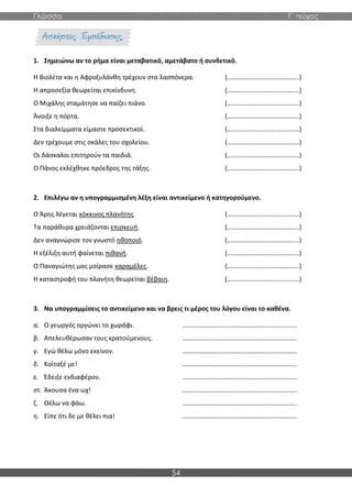 Γλώσσα Γ΄ τεύχος
54
1. Σημειώνω αν το ρήμα είναι μεταβατικό, αμετάβατο ή συνδετικό.
Η Βιολέτα και η Αφροξυλάνθη τρέχουν στα λασπόνερα. (……………………………………..)
Η απροσεξία θεωρείται επικίνδυνη. (……………………………………..)
Ο Μιχάλης σταμάτησε να παίζει πιάνο. (……………………………………..)
Άνοιξε η πόρτα. (……………………………………..)
Στα διαλείμματα είμαστε προσεκτικοί. (……………………………………..)
Δεν τρέχουμε στις σκάλες του σχολείου. (……………………………………..)
Οι δάσκαλοι επιτηρούν τα παιδιά. (……………………………………..)
Ο Πάνος εκλέχθηκε πρόεδρος της τάξης. (……………………………………..)
2. Επιλέγω αν η υπογραμμισμένη λέξη είναι αντικείμενο ή κατηγορούμενο.
Ο Άρης λέγεται κόκκινος πλανήτης. (……………………………………..)
Τα παράθυρα χρειάζονται επισκευή. (……………………………………..)
Δεν αναγνώρισε τον γνωστό ηθοποιό. (……………………………………..)
Η εξέλιξη αυτή φαίνεται πιθανή. (……………………………………..)
Ο Παναγιώτης μας μοίρασε καραμέλες. (……………………………………..)
Η καταστροφή του πλανήτη θεωρείται βέβαιη. (……………………………………..)
3. Να υπογραμμίσεις το αντικείμενο και να βρεις τι μέρος του λόγου είναι το καθένα.
α. Ο γεωργός οργώνει το χωράφι. …………………………………………………………….
β. Απελευθέρωσαν τους κρατούμενους. …………………………………………………………….
γ. Εγώ θέλω μόνο εκείνον. …………………………………………………………….
δ. Κοίταξέ με! …………………………………………………………….
ε. Έδειξε ενδιαφέρον. …………………………………………………………….
στ. Άκουσα ένα ωχ! …………………………………………………………….
ζ. Θέλω να φάω. …………………………………………………………….
η. Είπε ότι δε με θέλει πια! …………………………………………………………….
 