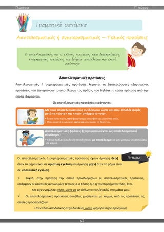 Γλώσσα Γ΄ τεύχος
62
Αποτελεσματικές ή συμπερασματικές – Τελικές προτάσεις
Αποτελεσματικές προτάσεις
Αποτελεσματικές ή συμπερασματικές προτάσεις λέγονται οι δευτερεύουσες εξαρτημένες
προτάσεις που φανερώνουν το αποτέλεσμα της πράξης που δηλώνει η κύρια πρόταση από την
οποία εξαρτώνται.
Οι αποτελεσματικές προτάσεις εισάγονται:
Οι αποτελεσματικές ή συμπερασματικές προτάσεις έχουν άρνηση δε(ν)
όταν το ρήμα είναι σε οριστική έγκλιση και άρνηση μη(ν) όταν το ρήμα είναι
σε υποτακτική έγκλιση.
✓ Συχνά, στην πρόταση την οποία προσδιορίζουν οι αποτελεσματικές προτάσεις,
υπάρχουν οι δεικτικές αντωνυμίες τέτοιος-α-ο τόσος-η-ο ή τα επιρρήματα τόσο, έτσι.
Με είχε ενοχλήσει τόσο, ώστε να μη θέλω να τον ξαναδώ στα μάτια μου.
✓ Οι αποτελεσματικές προτάσεις συνήθως χωρίζονται με κόμμα, από τις προτάσεις τις
οποίες προσδιορίζουν.
Ήταν τόσο αποδοτικός στην δουλειά, ώστε γρήγορα πήρε προαγωγή.
Με τους αποτελεσματικούς συνδέσμους ώστε και που. Πολλές φορές
μετά τα «ώστε» και «που» υπάρχει το «να».
• Έκανε τόσο κρύο, που φορούσαμε μπουφάν και μέσα στο σπίτι.
• Ήταν αρκετά ευγενικός, ώστε να μου δώσει τη θέση του.
Αποτελεσματικές φράσεις (χρησιμοποιούνται ως αποτελεσματικοί
σύνδεσμοι)
• Κάνω πολλές δουλειές ταυτόχρονα, με αποτέλεσμα να μην μπορώ να αποδώσω
σε καμία.
 