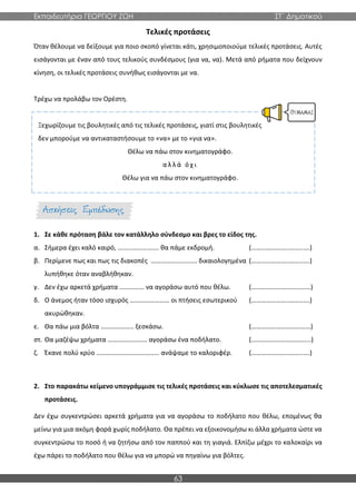 Εκπαιδευτήρια ΓΕΩΡΓΙΟΥ ΖΩΗ ΣΤ΄ Δημοτικού
63
Τελικές προτάσεις
Όταν θέλουμε να δείξουμε για ποιο σκοπό γίνεται κάτι, χρησιμοποιούμε τελικές προτάσεις. Αυτές
εισάγονται με έναν από τους τελικούς συνδέσμους (για να, να). Μετά από ρήματα που δείχνουν
κίνηση, οι τελικές προτάσεις συνήθως εισάγονται με να.
Τρέχω να προλάβω τον Ορέστη.
Ξεχωρίζουμε τις βουλητικές από τις τελικές προτάσεις, γιατί στις βουλητικές
δεν μπορούμε να αντικαταστήσουμε το «να» με το «για να».
Θέλω να πάω στον κινηματογράφο.
α λ λ ά ό χ ι
Θέλω για να πάω στον κινηματογράφο.
1. Σε κάθε πρόταση βάλε τον κατάλληλο σύνδεσμο και βρες το είδος της.
α. Σήμερα έχει καλό καιρό, ……………………. θα πάμε εκδρομή. (…………………..……..….)
β. Περίμενε πως και πως τις διακοπές ………………………. δικαιολογημένα (…………………..……..….)
λυπήθηκε όταν αναβλήθηκαν.
γ. Δεν έχω αρκετά χρήματα …………… να αγοράσω αυτό που θέλω. (………………………………)
δ. Ο άνεμος ήταν τόσο ισχυρός …………………… οι πτήσεις εσωτερικού (…………………..……..….)
ακυρώθηκαν.
ε. Θα πάω μια βόλτα ……………….. ξεσκάσω. (………………………………)
στ. Θα μαζέψω χρήματα …………………… αγοράσω ένα ποδήλατο. (……………………………...)
ζ. Έκανε πολύ κρύο ……………………………….. ανάψαμε το καλοριφέρ. (…………………..……..….)
2. Στο παρακάτω κείμενο υπογράμμισε τις τελικές προτάσεις και κύκλωσε τις αποτελεσματικές
προτάσεις.
Δεν έχω συγκεντρώσει αρκετά χρήματα για να αγοράσω το ποδήλατο που θέλω, επομένως θα
μείνω για μια ακόμη φορά χωρίς ποδήλατο. Θα πρέπει να εξοικονομήσω κι άλλα χρήματα ώστε να
συγκεντρώσω το ποσό ή να ζητήσω από τον παππού και τη γιαγιά. Ελπίζω μέχρι το καλοκαίρι να
έχω πάρει το ποδήλατο που θέλω για να μπορώ να πηγαίνω για βόλτες.
 