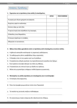 Γλώσσα Γ΄ τεύχος
66
1. Σημειώνω αν οι προτάσεις είναι απλές ή επαυξημένες.
ΑΠΛΗ ΕΠΑΥΞΗΜΕΝΗ
Η γιαγιά μού έδωσε χρήματα και φαγητό.
Νυχτώνει αργά το καλοκαίρι.
Αντώνη πάρε με από εδώ.
Η ορεινή πηγή είναι αξιοθέατο της περιοχής.
Ο Βασίλης είναι θαρραλέος.
Ο άνεμος παρέσυρε το σκάφος.
Οδηγούσε το αυτοκίνητο.
2. Σβήνω όσες λέξεις χρειάζεται ώστε οι προτάσεις από επαυξημένες να γίνουν απλές.
α. Η χθεσινή καταιγίδα κατέστρεψε τις αγροτικές καλλιέργειες.
β. Το καθιερωμένο γλέντι αναβλήθηκε λόγω κορονοϊού.
γ. Η Σέριφος είναι το πιο ωραίο νησί των Κυκλάδων.
δ. Ο απρόσεκτος οδηγός αγνόησε την προειδοποιητική πινακίδα στον δρόμο.
ε. Ένα τεράστιο σύννεφο κάλυψε την πόλη της Αθήνας.
στ. Η ανακαίνιση του σπιτιού έγινε με έξοδα του κράτους.
ζ. Μέσα στο γυμναστήριο υπάρχουν πολλά όργανα γυμναστικής.
3. Μετατρέπω τις απλές προτάσεις σε επαυξημένες και το αντίστροφο:
α. Ο πατέρας είναι άρρωστος.
………………………………………………………………………………………………………………………………………
β. Ήταν ένα όμορφο χειμωνιάτικο τοπίο στον Παρνασσό.
………………………………………………………………………………………………………………………………………
γ. Τα παιδιά της γειτονιάς παίζουν ποδόσφαιρο.
………………………………………………………………………………………………………………………………………
δ. Οι ανανεώσιμες πηγές ενέργειας δεν αξιοποιούνται πλήρως.
………………………………………………………………………………………………………………………………………
 