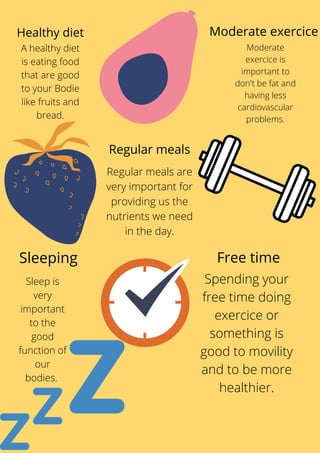 Spending your
free time doing
exercice or
something is
good to movility
and to be more
healthier.
Healthy diet
A healthy diet
is eating food
that are good
to your Bodie
like fruits and
bread.
Moderate exercice
Moderate
exercice is
important to
don't be fat and
having less
cardiovascular
problems.
Sleeping
Sleep is
very
important
to the
good
function of
our
bodies.
Free time
Regular meals
Regular meals are
very important for
providing us the
nutrients we need
in the day.
 