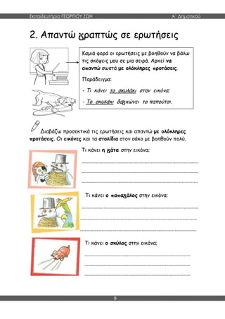 Εκπαιδευτήρια ΓΕΩΡΓΙΟΥ ΖΩΗ Α΄ Δημοτικού
9
2. Απαντώ ραπτώς σε ερωτήσεις
Διαβάζω προσεκτικά τις ερωτήσεις και απαντώ με ολόκληρες
προτάσεις. Οι εικόνες και τα στολίδια στον σάκο με βοηθούν πολύ.
Τι κάνει η άτα στην εικόνα;
……………………………………………………………………………………
……………………………………………………………………………………
……………………………………………………………………................
Τι κάνει ο παπα άλος στην εικόνα;
……………………………………………………………………………………
……………………………………………………………………………………
……………………………………………………………………………………
Καμιά φορά οι ερωτήσεις με βοηθούν να βάλω
τις σκέψεις μου σε μια σειρά. Αρκεί να
απαντώ σωστά με ολόκληρες προτάσεις.
Παράδειγμα:
- Τι κάνει το σκυλάκι στην εικόνα;
- Το σκυλάκι δα κώνει το παπούτσι.
Τι κάνει ο σκύλος στην εικόνα;
……………………………………………………………………………
……………………………………………………………………………
……………………………………………………………………………
 