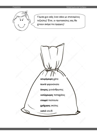 Γλώσσα Σκέφτομαι και Γράφω
10
ασπρόμαυρη άτα
λεπτό ψαροκόκαλο
άσπρος χιονάνθρωπος
πολύχρωμος παπα άλος
ελαφρύ πούπουλο
ρή ορος σκύλος
παλιό κλειδί
Γέμισα ια εσάς έναν σάκο με στολισμένες
λεξούλες! Έτσι, οι προτασούλες σας θα
ίνουν ακόμα πιο όμορφες!
 
