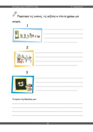Εκπαιδευτήρια ΓΕΩΡΓΙΟΥ ΖΩΗ Α΄ Δημοτικού
13
Παρατηρώ τις εικόνες, τις συζητώ κι έπειτα ράφω μια
ιστορία.
………………………………………………………………………………………
………………………………………………………………………………………
………………………………………………………………………………………
………………………………………………………....................
…………………………………………………………………………………………………………
…………………………………………………………………………………………………………
…………………………………………………………………………………………………………
…………………………………………………………...................……………….
…………………………………………………………………………………………………………
…………………………………………………………………………………………………………
…………………………………………………………………………………………………………
……………………………...................…………………………………………….
Τα σχόλια της δασκάλας μου:
.......................................................................................................................................................
.......................................................................................................................................................
.......................................................................................................................................................
.......................................................................................................................................................
1
2
3
 