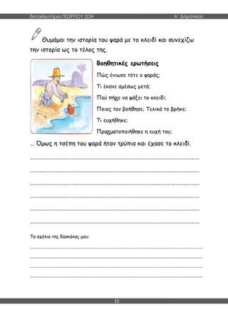 Εκπαιδευτήρια ΓΕΩΡΓΙΟΥ ΖΩΗ Α΄ Δημοτικού
15
Θυμάμαι την ιστορία του ψαρά με το κλειδί και συνεχίζω
την ιστορία ως το τέλος της.
Βοηθητικές ερωτήσεις
Πώς ένιωσε τότε ο ψαράς;
Τι έκανε αμέσως μετά;
Πού πή ε να ψάξει το κλειδί;
Ποιος τον βοήθησε; Τελικά το βρήκε;
Τι ευχήθηκε;
Πρα ματοποιήθηκε η ευχή του;
… Όμως η τσέπη του ψαρά ήταν τρύπια και έχασε το κλειδί.
……………………………………………………………………………………………………………
……………………………………………………………………………………………………………
……………………………………………………………………………………………………………
……………………………………………………………………………………………………………
……………………………………………………………………………………………………………
……………………………………………………………………………………………………………
Τα σχόλια της δασκάλας μου:
.......................................................................................................................................................
.......................................................................................................................................................
.......................................................................................................................................................
.......................................................................................................................................................
 