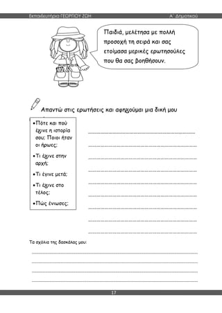 Εκπαιδευτήρια ΓΕΩΡΓΙΟΥ ΖΩΗ Α΄ Δημοτικού
17
Απαντώ στις ερωτήσεις και αφη ούμαι μια δική μου
ιστορία.
……………………………………………………………………
………………………………………………………………………
………………………………………………………………………
………………………………………………………………………
………………………………………………………………………
………………………………………………………………………
………………………………………………………………………
………………………………………………………………………
………………………………………………………………………
Τα σχόλια της δασκάλας μου:
.....................................................................................................................................................
.....................................................................................................................................................
.....................................................................................................................................................
.....................................................................................................................................................
Παιδιά, μελέτησα με πολλή
προσοχή τη σειρά και σας
ετοίμασα μερικές ερωτησούλες
που θα σας βοηθήσουν.
Πότε και πού
έ ινε η ιστορία
σου; Ποιοι ήταν
οι ήρωες;
Τι έ ινε στην
αρχή;
Τι έγινε μετά;
Τι έ ινε στο
τέλος;
Πώς ένιωσες;
 