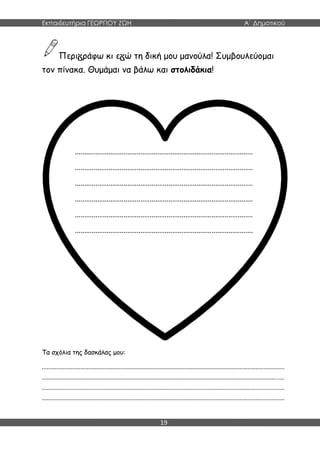 Εκπαιδευτήρια ΓΕΩΡΓΙΟΥ ΖΩΗ Α΄ Δημοτικού
19
Περι ράφω κι ε ώ τη δική μου μανούλα! Συμβουλεύομαι
τον πίνακα. Θυμάμαι να βάλω και στολιδάκια!
Τα σχόλια της δασκάλας μου:
.......................................................................................................................................................
.......................................................................................................................................................
.......................................................................................................................................................
.......................................................................................................................................................
...............................................................................................
...............................................................................................
...............................................................................................
...............................................................................................
...............................................................................................
...............................................................................................
 