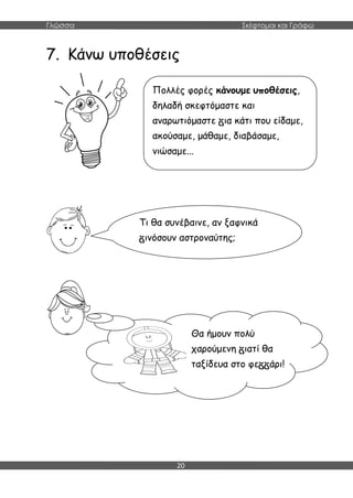Γλώσσα Σκέφτομαι και Γράφω
20
7. Κάνω υποθέσεις
Πολλές φορές κάνουμε υποθέσεις,
δηλαδή σκεφτόμαστε και
αναρωτιόμαστε ια κάτι που είδαμε,
ακούσαμε, μάθαμε, διαβάσαμε,
νιώσαμε...
Τι θα συνέβαινε, αν ξαφνικά
ινόσουν αστροναύτης;
Θα ήμουν πολύ
χαρούμενη ιατί θα
ταξίδευα στο φε άρι!
 