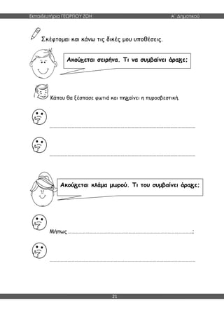 Εκπαιδευτήρια ΓΕΩΡΓΙΟΥ ΖΩΗ Α΄ Δημοτικού
21
Σκέφτομαι και κάνω τις δικές μου υποθέσεις.
Κάπου θα ξέσπασε φωτιά και πη αίνει η πυροσβεστική.
……………………………………………………………………………………………………………
……………………………………………………………………………………………………………
Μήπως ……………………………………………………………………………………………;
……………………………………………………………………………………………………………
Ακού εται σειρήνα. Τι να συμβαίνει άρα ε;
Ακού εται κλάμα μωρού. Τι του συμβαίνει άρα ε;
 