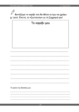 Εκπαιδευτήρια ΓΕΩΡΓΙΟΥ ΖΩΗ Α΄ Δημοτικού
23
Φαντάζομαι το καράβι που θα ήθελα να έχω και ράφω
ι΄αυτό. Έπειτα, το «ζωντανεύω» με τη ζω ραφιά μου!
……………………………………………………………………………………………………….
……………………………………………………………………………………………………………
……………………………………………………………………………………………………………
……………………………………………………………………………………………………………
……………………………………………………………………………………………………………
……………………………………………………………………………………………………………
……………………………………………………………………………………………………………
……………………………………………………………………………………………………………
Τα σχόλια της δασκάλας μου:
.......................................................................................................................................................
.......................................................................................................................................................
.......................................................................................................................................................
.......................................................................................................................................................
Το καράβι μου
 