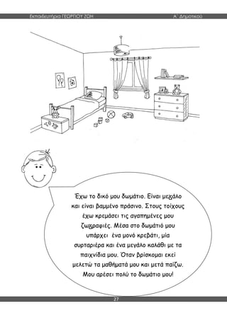 Εκπαιδευτήρια ΓΕΩΡΓΙΟΥ ΖΩΗ Α΄ Δημοτικού
27
Έχω το δικό μου δωμάτιο. Είναι με άλο
και είναι βαμμένο πράσινο. Στους τοίχους
έχω κρεμάσει τις αγαπημένες μου
ζω ραφιές. Μέσα στο δωμάτιό μου
υπάρχει ένα μονό κρεβάτι, μία
συρταριέρα και ένα μεγάλο καλάθι με τα
παιχνίδια μου. Όταν βρίσκομαι εκεί
μελετώ τα μαθήματά μου και μετά παίζω.
Μου αρέσει πολύ το δωμάτιο μου!
 