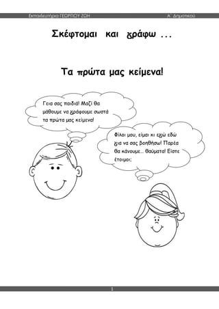 Εκπαιδευτήρια ΓΕΩΡΓΙΟΥ ΖΩΗ Α΄ Δημοτικού
1
Σκέφτομαι και ράφω ...
Τα πρώτα μας κείμενα!
Γεια σας παιδιά! Μαζί θα
μάθουμε να ράφουμε σωστά
τα πρώτα μας κείμενα!
Φίλοι μου, είμαι κι ε ώ εδώ
ια να σας βοηθήσω! Παρέα
θα κάνουμε… θαύματα! Είστε
έτοιμοι;
 