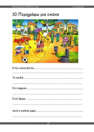 Εκπαιδευτήρια ΓΕΩΡΓΙΟΥ ΖΩΗ Α΄ Δημοτικού
29
10.Περι ράφω μια εικόνα
Στην εικόνα βλέπω …………………………………………………………………………
……………………………………………………………………………………………………………
Τα παιδιά……………………………………………………………………………………………
……………………………………………………………………………………………………………
Στο πα κάκι………………………………………………………………………………………
……………………………………………………………………………………………………………
Στον δρόμο……………………………………………………………………………………….
……………………………………………………………………………………………………………
Αυτή η παιδική χαρά…………………………………………………………………………
……………………………………………………………………………………………………………
 